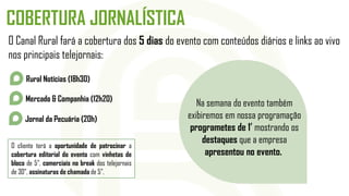 COBERTURA JORNALÍSTICA
O Canal Rural fará a cobertura dos 5 dias do evento com conteúdos diários e links ao vivo
nos principais telejornais:
O cliente terá a oportunidade de patrocinar a
cobertura editorial do evento com vinhetas de
bloco de 5”, comerciais no break dos telejornais
de 30”, assinaturas de chamada de 5”.
Rural Notícias (18h30)
Mercado & Companhia (12h20)
Jornal da Pecuária (20h)
Na semana do evento também
exibiremos em nossa programação
programetes de 1’ mostrando os
destaques que a empresa
apresentou no evento.
 
