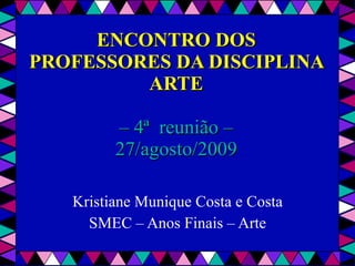 ENCONTRO DOS PROFESSORES DA DISCIPLINA ARTE – 4ª  reunião – 27/agosto/2009 Kristiane Munique Costa e Costa SMEC – Anos Finais – Arte 