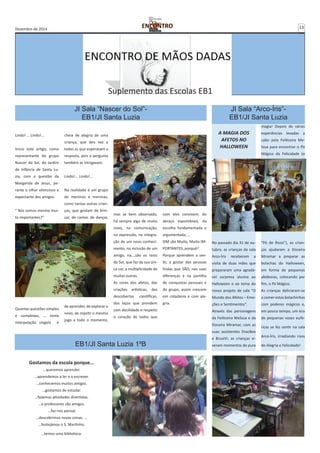 Dezembro de 2014 13 
Lindo! … Lindo!... 
Inicio este artigo, como 
representante do grupo 
Nascer do Sol, do Jardim 
de Infância de Santa Lu-zia, 
com a questão da 
Margarida de Jesus, pe-rante 
o olhar silencioso e 
expectante dos amigos. 
“ Nós somos mesmo mui-to 
importantes?” 
Quantas questões simples 
e complexas, … nesta 
interpelação singela e 
Suplemento das Escolas EB1 
JI Sala “Nascer do Sol”- 
EB1/JI Santa Luzia 
cheia de alegria de uma 
criança, que deu voz a 
todas as que esperavam a 
resposta, pois a pergunta 
também as intrigavam. 
Lindo!... Lindo!... 
Na realidade é um grupo 
de meninos e meninas, 
como tantas outras crian-ças, 
que gostam de brin-car, 
de cantar, de dançar, 
de aprender, de explorar o 
novo, de repetir o mesmo 
jogo a todo o momento, 
JI Sala “Arco-Íris”- 
EB1/JI Santa Luzia 
A MAGIA DOS 
AFETOS NO 
HALLOWEEN 
No passado dia 31 de ou-tubro, 
as crianças da sala 
Arco-Íris receberam a 
visita de duas mães que 
prepararam uma agradá-vel 
surpresa alusiva ao 
Halloween e ao tema do 
nosso projeto de sala “O 
Mundo dos Afetos – Emo-ções 
e Sentimentos”. 
Através das personagens 
da Feiticeira Melissa e da 
Doceira Miramar, com as 
suas assistentes DracBea 
e BruxiVi, as crianças vi-veram 
momentos de pura 
magia! Depois de várias 
experiências levadas a 
cabo pela Feiticeira Me-lissa 
para encontrar o Pó 
Mágico da Felicidade (o 
“Pó de Risos”), as crian-ças 
ajudaram a Doceira 
Miramar a preparar as 
bolachas do Halloween, 
em forma de pequenas 
abóboras, colocando por 
fim, o Pó Mágico. 
As crianças deliciaram-se 
a comer estas bolachinhas 
com poderes mágicos e, 
em pouco tempo, um eco 
de pequenas vozes eufó-ricas 
se fez sentir na sala 
Arco-Íris, irradiando risos 
de Alegria e Felicidade! 
EB1/JI Santa Luzia 1ºB 
Gostamos da escola porque... 
…queremos aprender. 
…aprendemos a ler e a escrever. 
…conhecemos muitos amigos. 
…gostamos de estudar. 
…fazemos atividades divertidas. 
…o professores são amigos. 
…faz-nos pensar. 
…descobrimos novas coisas. … 
...festejámos o S. Martinho. 
…temos uma biblioteca. 
mas se bem observado, 
há sempre algo de muito 
novo, na comunicação, 
na expressão, na integra-ção 
de um novo conheci-mento, 
na inclusão de um 
amigo, na…,são os raios 
do Sol, que faz da sua úni-ca 
cor, a multiplicidade de 
muitas outras. 
As cores dos afetos, das 
criações artísticas, das 
descobertas científicas, 
dos laços que prendem 
com docilidade e respeito 
o coração de todos que 
com eles convivem, do 
abraço espontâneo, da 
escolha fundamentada e 
argumentada, … 
SIM são Muito, Muito IM-PORTANTES, 
porquê? 
Porque aprendem a sen-tir, 
a gostar das pessoas 
lindas que SÃO, nas suas 
diferenças e na partilha 
de conquistas pessoais e 
do grupo, assim crescem 
em cidadania e com ale-gria. 
 