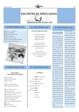 Dezembro de 2014 15 
3º B EB1/JISanta Luzia 
Magusto faz-se no S.Martinho 
Acende-se uma fogueira 
Gostamos de enfarruscar a cara 
Uma festa de castanhas 
Saborosas e bem quentinhas 
Tempo frio à espera do verão de S.Martinho 
O porco se mata e o vinho se prova 
Suplemento das Escolas EB1 
3º C EB1/JISanta Luzia 4º A EB1/JISanta Luzia 
As nossas quadras do outono 
No outono há muita chuva, 
temos que nos abrigar. 
Quando parar de chover, 
Já podemos ir brincar. 
Sou o vento do outono, 
que venho para encantar. 
Às vezes deito areia para os olhos, 
que vos faço chorar. 
O outono é tão frio, 
que me escondo debaixo do cobertor. 
Com um chá quente nas mãos, 
a ouvir um cantor. 
Dia da alimentação 
No dia dezasseis de outu-bro, 
Dia da Alimentação, 
o 4º A fez espetadas na 
sala. Enquanto se prepa-ravam 
os ingredientes, 
toda a turma fazia a re-portagem 
sobre o que 
se ia passando. Cada um 
escolheu a estação que 
transmitia a reportagem. 
Depois de lermos as re-portagens, 
escolhemos a 
do Rúben para mostrar-mos 
o trabalho da turma 
nesta atividade. 
“Caros ouvintes, estamos 
em direto da Megahits 
para transmitir uma aula 
de culinária da Chef Cân-dida. 
Vai-nos ensinar a 
fazer espetadas, muito 
saudáveis! Para isso vai 
contar com a colaboração 
dos mini Chefs da turma. 
Começamos com a Chef 
Marta que descasca uma 
cenoura, depois de bem 
lavada, tirando as partes 
que não se comem. A 
nossa Chef Joana vai fa-zer 
o segundo passo que 
é cortar a cenoura às ro-delas. 
O Chef Zé dá uma 
ajuda. 
Um belo queijo é fatiado 
pela Chef Cândida! 
O Dinis, segundo Chef 
preferido de toda a gen-te, 
corta a banana em ro-delas 
idênticas e a Chef 
Sofia ajuda no projeto. A 
nossa outra Chef Sofia, 
corta as côdeas do pão 
integral que podemos 
aproveitar para fazer pão 
ralado. A Chef Isabel dá 
continuidade à tarefa mas 
desperdiça muito pão! 
A Chef Cássia como não 
estava atenta repete o 
desperdício. A professora 
corta o pão em quadradi-nhos. 
Repete-se a opera-ção 
com outro pão a ser 
cortado pelo Chef Antó-nio 
com a ajuda das Chefs 
Matilde e Maria João e… 
voilá! Tudo pronto! Cada 
Chef vai agora montar a 
sua espetada com pão 
integral, fiambre de peru, 
banana, cenoura, tomate 
e queijo. 
Tudo isto com mãos bem 
lavadas! Que delícia! 
Assim me despeço, caros 
ouvintes. Não se esque-çam 
de experimentar! 
Até ao próximo Cozinha 
com Rúben na sua rádio 
preferida, MMMegahits!” 
4º B EB1/JISanta Luzia 
16 de outubro - 
Dia Mundial da Alimentação 
Dia 16 de outubro 
Importa sempre relembrar 
Alertar e informar! 
Diferentes atividades fizemos 
A roda dos alimentos conhecemos 
Água, um alimento essencial 
Legumes,cereais, fruta, ... 
Imprescindíveis todos os alimentos são 
Muitos nutrientes nos dão 
E equilibrada será, a nossa alimentação! 
Nutricionista devemos consultar 
Também nos pode ajudar 
Assim a nossa saúde poderá melhorar! 
AÇúcar e sal 
NÃo devemos comer 
O nosso corpo vai agradecer. 
4º C EB1/JISanta Luzia 
S. Martinho 
Num dia frio de outono, 
Um soldado bem vestido 
Ajudou um pobre mendigo 
Que estava cheio de frio. 
Uma capa ao meio cortou 
E o pobre mendigo 
Com ela se agasalhou. 
E por magia 
Nesse dia 
O sol brilhou. 
 