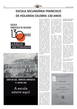 16 Dezembro de 2014 
ESCOLA SECUNDÁRIA FRANCISCO 
DE HOLANDA CELEBRA 130 ANOS 
Hoje, dia 3 de dezembro, 
com todo o sentido e pro-priedade, 
a Direção do 
Agrupamento de Escolas 
Francisco de Holanda, 
apresentará, em sessão 
solene, pelas 17 horas, o 
plano de atividades ine-rentes 
à celebração do 
130º aniversário da cria-ção 
da Escola Francisco de 
Holanda, a realizar ao lon-go 
do ano letivo de 2014- 
15. De facto, faz 130 anos, 
no próximo dia 3 dezem-bro, 
que foi publicado o 
decreto, no Diário do Go-verno, 
que lhe deu o esta-tuto 
de Escola Industrial 
de Guimarães. Dois dias 
depois, dia 5 de dezem-bro 
de 1884, foi publica-do, 
também no Diário do 
Governo, o decreto que 
atribuiu à Escola Indus-trial 
de Guimarães a de-nominação 
de Francisco 
de Holanda. 
Curiosamente, “O Comér-cio 
de Guimarães”, funda-do 
no ano de 1884, nas 
suas páginas, faz notícia 
dos principais eventos 
associados à Escola, não 
deixando de sublinhar, 
em tom jocoso, que a pro-metida 
escola para a cida-de 
de Guimarães nunca 
mais começava a funcio-nar. 
Era de facto uma pro-messa 
antiga, uma vez 
que o decreto régio de 20 
de dezembro de 1864 de-terminava 
a criação da Es-cola 
Industrial que só veio 
a ser confirmada a 3 de 
dezembro de 1884. E só 
começou a funcionar, no 
dia 14 de janeiro de 1885, 
com aulas de desenho 
industrial, sob a regência 
e direção de António Au-gusto 
Cardoso, num salão 
da Sociedade Martins Sar-mento, 
ao tempo instala-da, 
no Largo do Carmo. 
Para a sua implantação 
teve um papel relevante a 
1ª Exposição Industrial de 
Guimarães, realizada em 
1884, uma vez que per-mitiu 
identificar necessi-dades 
a satisfazer, ineren-tes 
à industrialização da 
região, nomeadamente a 
formação do pessoal ope-rário. 
Ora, foi nesta área 
que, ao longo dos anos, 
esta escola ganhou cré-ditos, 
norteando, até aos 
anos setenta do século 
XX, a sua missão educa-tiva 
para a formação de 
operários qualificados e 
quadros médios, dando, 
assim, respostas às neces-sidades 
do mercado de 
trabalho. 
Para assinalar a efemé-ride, 
foram colocados 
hoje outdoors nos dife-rentes 
edifícios em que 
funcionou a Escola: Casa 
de Martins Sarmento (no 
Largo do Carmo), Banco 
Millenium (Rua Paio Gal-vão), 
Casa dos Laranjais 
(Rua das Trinas), casa 
pertencente ao Barão de 
Pombeiro (confluência da 
Rua de Santa Maria com 
o Largo Cónego José Ma-ria 
Gomes), Convento de 
Santa Clara (atual edifício 
da Câmara Municipal) e 
pavilhões, construídos na 
Quinta do Proposto, que 
evoluíram para o atual 
edifício da Escola (Rua 
Alfredo Pimenta), graças 
às obras de 1959 (Estado 
Novo) e à intervenção de 
requalificação e amplia-ção, 
efetuada de 2009 a 
2011, pela empresa de-nominada 
Parque Escolar. 
De 1864 a 2014: alguns 
registos sobre a Escola 
A história da Escola Fran-cisco 
de Holanda tem sus-citado 
o interesse da co-munidade 
educativa em 
geral e dos professores 
de História em particu-lar. 
Há alguns anos, sob a 
orientação da professora 
da disciplina de História, 
Túlia Machado, já apo-sentada, 
foi feita uma 
exposição em que foram 
assinalados os principais 
eventos associados à es-cola, 
desde a sua funda-ção 
até aos nossos dias. 
Destacamos alguns: 
1864 - Criação, pelo Mi-nistro 
João Crisóstomo 
de Abreu e Sousa, através 
de decreto régio de 20 
de dezembro, da Escola 
Industrial de Guimarães, 
conjuntamente com a da 
Covilhã e Portalegre, as 
três primeiras escolas in-dustriais 
do país. 
1881 - É criada a Socieda-de 
Martins Sarmento. 
1884 – A Sociedade Mar-tins 
Sarmento começa a 
publicar a Revista de Gui-marães 
e toma a iniciati-va, 
com Alberto Sampaio 
à frente, da Exposição 
Industrial do Concelho 
destinada a mostrar as 
 