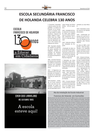18 Dezembro de 2014 
ESCOLA SECUNDÁRIA FRANCISCO 
DE HOLANDA CELEBRA 130 ANOS 
• Entretanto, levantados 
e abertos quatro dos oito 
pavilhões, na Quinta do 
Proposto, ali se armaze-naram 
os pesados caixo-tes 
que traziam os teares 
mecânicos, máquinas de 
fiação, caldeira a vapor... 
Ainda, neste ano, chega-ram 
onze caixotes de ma-terial 
de laboratório quí-mico 
e três caixotes com 
máquinas de costura. 
1891- Aquisição coleções 
de modelos de desenho 
em gesso, aparelhos de 
fotografia, coleções de 
estampas de excelente 
qualidade com motivos 
de História da Arquitetura 
e outros. 
1901 – A Escola Francisco 
de Holanda está instalada 
nos edifícios na Quinta do 
Proposto sem condições 
mínimas para poder fun-cionar. 
1911 - O Regimento da 
Infantaria toma conta dos 
barracões do Proposto à 
exceção de um destinado 
à guarda de material ofi-cinal. 
1914 (outubro) – Instala-ção 
da Escola Industrial 
numa casa que era pro-priedade 
do Barão de 
Pombeiro - confluência da 
Rua de Santa Maria com o 
Largo Cónego José Maria 
Gomes - (24 de novem-bro). 
1914 - Instalação da Esco-la 
Industrial no Convento 
de Santa Clara (edifício 
atual da Câmara Munici-pal), 
juntamente com o 
Liceu e o Internato Muni-cipal. 
1923 – Saída dos militares 
das instalações do Pro-posto. 
• Realização de obras na 
Escola (Quinta do Propos-to) 
já com o nome de Es-cola 
Industrial e Comercial 
de Francisco de Holanda, 
graças à intervenção de 
Mariano FeIgueiras. 
• Realização nas novas 
instalações Escola Indus-trial 
(Quinta do Proposto) 
da 2ª Exposição Industrial 
e Agrícola do Concelho de 
Guimarães. 
1948 – O Ministro da Edu-cação 
- Eng° Leite Pinto 
- promulga a reforma e é 
retirado à escola o nome 
do seu patrono, Francisco 
de Holanda. 
1959 - A Escola Industrial 
e Comercial de Guimarães 
termina as suas obras que 
são as do edifício da fa-chada 
principal, corres-pondente 
ao atual Bloco 
A. 
1974 - É devolvido o nome 
de Francisco de Holanda 
(25 de Abril.) 
1979 - Confirmação em 
portaria do nome de Es-cola 
Secundária de Fran-cisco 
de Holanda (22 de 
novembro pela Portaria 
608/79) 
De julho de 2009 a abril 
de 2011 - obras de requa-lificação 
e de ampliação 
de que resultaram o atual 
edifício da Escola Secun-dária 
Francisco de Holan-da. 
2012 - Através do Despa-cho 
nº 5634-F/2012 de 26 
de abril, a extinta Direção 
Regional de Educação do 
Norte propôs a agrega-ção 
da Escola Secundá-ria 
Francisco de Holanda 
com o Agrupamento de 
Escolas Egas Moniz. A 
nova unidade orgânica 
passou a ter a designação 
de Agrupamento de Esco-las 
Francisco de Holanda, 
constituída pelas escolas 
EB1 da Pegada, EB1/JI de 
Santa Luzia, Escola EB2/3 
de Egas Moniz e Escola 
Secundária Francisco de 
Holanda. 
Ata da instalação da Escola Industrial 
Francisco de Holanda em Guimarães 
No dia primeiro do mês de Fevereiro do ano de 1886 às onze e meia horas da manhã 
em uma das salas da casa sita na rua D. Luís I desta cidade de Guimarães, oferecida 
pela câmara municipal da mesma cidade para nela se estabelecer a Escola Industrial 
denominada “Francisco de Hollanda”, estando reunidos o inspetor das Escolas Indus-triais 
e de desenho industrial da Circunscrição do norte José Guilherme de Parada e 
Silva Leitão, professor do Instituto Industrial do Porto, e o corpo docente da mesma 
Escola Industrial António Augusto da Silva Cardoso professor temporário da cadeira 
de desenho industrial, Joaquim José de Meira, professor definitivo da cadeira de arit-mética, 
geometria elementar e contabilidade industrial e António Emílio de Quadros 
Flores, professor temporário da cadeira de química industrial, o inspetor tomando 
a presidência declarou aberta a sessão. Em seguida, fazendo uma sucinta exposi-ção 
da história deste estabelecimento, disse que tendo sido primitivamente criada 
esta escola como simples escola de desenho industrial, em virtude do Decreto de 3 
de Janeiro de 1884 referendado pelo Exmo. Ministro das Obras Públicas Comércio e 
Indústria António Augusto d’Aguiar e incluída no orçamento do ano económico de 
1884 a1885 a verba para a sua dotação por proposta feita pelo deputado da Nação 
Mariano Cyrillo de Carvalho em sessão de 22 de Março do mesmo ano de 1884, fora 
mais tarde transformada em escola industrial por Decreto de 3 de Dezembro do dito 
ano passando a cadeira de desenho industrial onde na conformidade do artigo 13 
 