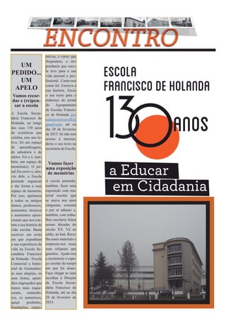 UM 
PEDIDO... 
UM 
APELO 
Vamos recor-dar 
e (re)pen-sar 
a escola 
A Escola Secun-dária 
Francisco de 
Holanda, ao longo 
dos seus 130 anos 
de existência que 
celebra, este ano le-tivo, 
foi um espaço 
de aprendizagem, 
de sabedoria e de 
afetos. Foi e é, tam-bém, 
um espaço de 
memória(s). O jor-nal 
Encontro e, atra-vés 
dele, a Escola 
pretende organizar 
e dar forma a esse 
espaço de memória. 
Por isso, apelamos 
a todos os antigos 
alunos, professores, 
assistentes técnicos 
e assistentes opera-cionais 
que nos con-tem 
a sua história de 
vida escolar. Basta 
escrever um texto 
em que exponham 
a sua experiência de 
vida na Escola Se-cundária 
Francisco 
de Holanda / Escola 
Comercial e Indus-trial 
de Guimarães: 
as suas alegrias, os 
seus êxitos, episó-dios 
engraçados que 
nunca mais esque-ceram, 
malandri-ces, 
os namoricos, 
quiçá proibidos, 
frustrações, expec-tativas, 
o curso que 
frequentou, a im-portância 
que esco-la 
teve para a sua 
vida pessoal e pro-fissional. 
Conte-nos 
como foi. Escreva a 
sua história. Envie 
o seu texto para o 
endereço do jornal 
do Agrupamento 
de Escolas Francis-co 
de Holanda jor-nalencontroesfh@ 
gmail.com, até ao 
dia 28 de fevereiro 
de 2015. Se não tem 
acesso à internet, 
deixe o seu texto na 
secretaria da Escola. 
Vamos fazer 
uma exposição 
de memórias 
A escola pretende, 
também, fazer uma 
exposição com ma-terial 
escolar que 
se usava nos anos 
cinquenta, sessenta 
e por aí adiante e, 
também, com traba-lhos 
escolares feitos 
nessas décadas do 
século XX. Vá ao 
sótão, ao baú. Reco-lha 
esses materiais e 
empreste-nos essas 
suas relíquias que 
guardou. Ajude-nos 
a reconstruir o espa-ço 
escolar do tempo 
em que foi aluno. 
Faça chegar as suas 
recolhas à Direção 
da Escola Secun-dária 
Francisco de 
Holanda, até ao dia 
28 de fevereiro de 
2015. 
