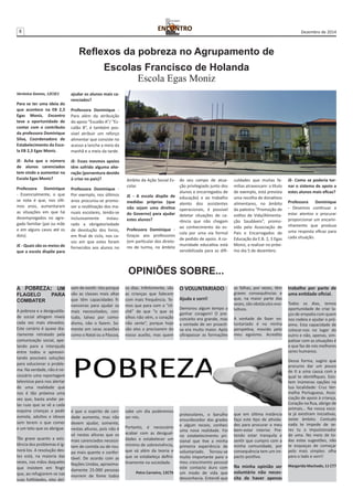 8 Dezembro de 2014 
Verónica Gomes, 12CSE1 
Para se ter uma ideia do 
que acontece na EB 2,3 
Egas Moniz, Encontro 
teve a oportunidade de 
contar com o contributo 
da professora Dominique 
Silva, Coordenadora de 
Estabelecimento da Esco-la 
EB 2,3 Egas Moniz. 
JE- Acha que o número 
de alunos carenciados 
tem vindo a aumentar na 
Escola Egas Moniz? 
Professora Dominique 
- Essencialmente, o que 
se nota é que, nos últi-mos 
anos, aumentaram 
as situações em que há 
desempregados no agre-gado 
familiar (pai ou mãe 
e em alguns casos até os 
dois). 
JE - Quais são os meios de 
que a escola dispõe para 
Reflexos da pobreza no Agrupamento de 
Escolas Francisco de Holanda 
ajudar os alunos mais ca-renciados? 
Professora Dominique - 
Para além da atribuição 
do apoio “Escalão A”/ “Es-calão 
B”, é também pos-sível 
atribuir um reforço 
alimentar que consiste no 
acesso a lanche a meio da 
manhã e a meio da tarde. 
JE- Esses mesmos apoios 
têm sofrido alguma alte-ração 
(porventura devido 
à crise no país)? 
Professora Dominique - 
Por exemplo, nos últimos 
anos procurou-se promo-ver 
a reutilização dos ma-nuais 
escolares, tendo-se 
inclusivamente instau-rado 
a obrigatoriedade 
de devolução dos livros, 
em final de ciclo, nos ca-sos 
em que estes foram 
fornecidos aos alunos no 
Escola Egas Moniz 
âmbito da Ação Social Es-colar. 
JE - A escola dispõe de 
medidas próprias (que 
não sejam uma diretiva 
do Governo) para ajudar 
estes alunos? 
Professora Dominique - 
Graças aos professores 
(em particular dos direto-res 
de turma, no âmbito 
do seu campo de atua-ção 
privilegiado junto dos 
alunos e encarregados de 
educação) e ao trabalho 
atento dos assistentes 
operacionais, é possível 
detetar situações de ca-rência 
que não chegam 
ao conhecimento da es-cola 
por uma via formal 
de pedido de apoio. A co-munidade 
educativa está 
sensibilizada para as difi-culdades 
que muitas fa-mílias 
atravessam: a título 
de exemplo, está prevista 
uma recolha de donativos 
alimentares, no âmbito 
da palestra “Promoção de 
estilos de Vida/Alimenta-ção 
Saudáveis”, promo-vida 
pela Associação de 
Pais e Encarregados de 
Educação da E.B. 2, 3 Egas 
Moniz, a realizar no próxi-mo 
dia 5 de dezembro. 
JE- Como se poderia tor-nar 
o sistema de apoio a 
estes alunos mais eficaz? 
Professora Dominique 
- Devemos continuar a 
estar atentos e procurar 
proporcionar um encami-nhamento 
que produza 
uma resposta eficaz para 
cada situação. 
A POBREZA: UM 
FLAGELO PARA 
COMBATER 
A pobreza e a desigualda-de 
social atingem níveis 
cada vez mais elevados. 
Este cenário é quase dia-riamente 
retratado pela 
comunicação social, ape-lando 
para a interajuda 
entre todos e apresen-tando 
possíveis soluções 
para solucionar o proble-ma. 
Na verdade, não é ne-cessário 
uma reportagem 
televisiva para nos alertar 
de uma realidade que 
nos é tão próxima uma 
vez que, basta andar pe-las 
ruas que se vê a cada 
esquina crianças a pedir 
esmola, adultos e idosos 
sem terem o que comer 
e um teto que os abrigue. 
Tão grave quanto a exis-tência 
dos problemas é ig-norá- 
los. A resolução des-tes 
está, na maioria das 
vezes, nas mãos daqueles 
que insistem em fingir 
que, ao refugiarem-se nas 
suas futilidades, eles dei-xam 
de existir. Isto porque 
são as classes mais altas 
que têm capacidades fi-nanceiras 
para ajudar os 
mais necessitados, con-tudo, 
talvez por como-dismo, 
não o fazem. So-mente 
em raras ocasiões 
como o Natal ou a Páscoa, 
é que o espirito de cari-dade 
aumenta, mas não 
devem ajudar, somente, 
nestas alturas, pois não é 
só nestas alturas que os 
mais carenciados necessi-tam 
de comida ou de rou-pa 
mais quente e confor-tável. 
De acordo com as 
Nações Unidas, aproxima-damente 
25.000 pessoas 
morrem de fome todos 
OPINIÕES SOBRE... 
O VOLUNTARIADO 
Ajuda e sorri! 
Demorou algum tempo a 
ganhar coragem! O pre-conceito 
era grande, mas 
a vontade de ser proacti-va 
era muito maior. Após 
ultrapassar as formações 
protocolares, o barulho 
ensurdecedor das grades 
e algum receio, conheci 
uma nova realidade. Foi 
no estabelecimento pri-sional 
que tive a minha 
primeira experiência de 
voluntariado. Tornou-se 
muito importante para o 
meu crescimento pessoal 
este contacto duro com 
um modo de vida que 
desconhecia. Entendi que 
as falhas, por vezes, têm 
graves consequências e 
que, na maior parte das 
vezes, são obstáculos evo-lutivos. 
A vontade de fazer vo-luntariado 
é na minha 
perspetiva, movido pelo 
meu egoísmo. Acredito 
que em última instância 
faço este tipo de ativida-des 
para procurar o meu 
bem-estar interior. Pre-tendo 
estar tranquila e 
sentir que cumpro com a 
minha comunidade, por 
consequência tem um im-pacto 
positivo. 
Na minha opinião ser 
voluntário não neces-sita 
de haver apenas 
trabalho por parte de 
uma entidade oficial. 
Todos os dias, temos 
oportunidade de criar la-ços 
de empatia com quem 
nos rodeia e ajudar o pró-ximo. 
Esta capacidade de 
colocar-nos no lugar do 
outro e não, apenas, sim-patizar 
com as situações é 
o que faz de nós melhores 
seres humanos. 
Dessa forma, sugiro que 
procures dar um pouco 
de ti a uma causa com a 
qual te identifiques. Exis-tem 
inúmeras opções na 
tua localidade: Cruz Ver-melha 
Portuguesa, Asso-ciação 
de apoio à criança, 
Coração na Rua, abrigo de 
animais… Na nossa esco-la 
já existiram iniciativas, 
neste âmbito. Contudo 
nada te impede de se-res 
tu o impulsionador 
de uma. No meio de to-das 
estas sugestões, não 
te esqueças de começar 
pelo mais simples: olha 
para o lado e sorri! 
Margarida Machado, 11 CT7 
os dias. Infelizmente, são 
as crianças que falecem 
com mais frequência. Te-mos 
que para com o “cli-chê” 
de que “o que os 
olhos não vêm, o coração 
não sente”, porque hoje 
são eles a precisarem do 
nosso auxílio, mas quem 
sabe um dia poderemos 
ser nós. 
Portanto, é necessário 
acabar com as desigual-dades 
e estabelecer um 
mínimo de sobrevivência, 
que vá além da teoria e 
que se estabeleça defini-tivamente 
na sociedade. 
Petra Carneiro, 12CT6 
 