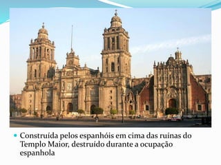  Construída pelos espanhóis em cima das ruínas do
Templo Maior, destruído durante a ocupação
espanhola
 