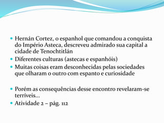  Hernán Cortez, o espanhol que comandou a conquista
do Império Asteca, descreveu admirado sua capital a
cidade de Tenochtitlán
 Diferentes culturas (astecas e espanhóis)
 Muitas coisas eram desconhecidas pelas sociedades
que olharam o outro com espanto e curiosidade
 Porém as consequências desse encontro revelaram-se
terríveis...
 Atividade 2 – pág. 112
 