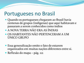 Portugueses no Brasil
 Quando os portugueses chegaram ao Brasil havia
centenas de grupos (indígenas) que aqui habitavam e
passaram a serem conhecidos como índios
 A NOVA TERRA NÃO ERA AS ÍNDIAS
 OS HABITANTES NÃO PERTENCERAM A UM
ÚNICO GRUPO
 Essa generalização omite o fato de estarem
organizados em muitas nações diferentes entre si.
 Reflexão do mapa – pág. 112
 