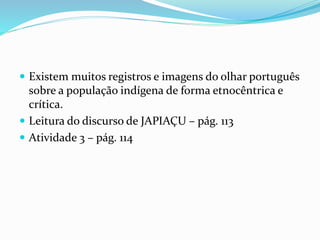  Existem muitos registros e imagens do olhar português
sobre a população indígena de forma etnocêntrica e
crítica.
 Leitura do discurso de JAPIAÇU – pág. 113
 Atividade 3 – pág. 114
 