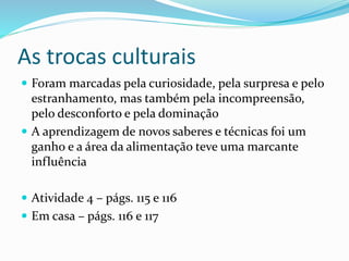 As trocas culturais
 Foram marcadas pela curiosidade, pela surpresa e pelo
estranhamento, mas também pela incompreensão,
pelo desconforto e pela dominação
 A aprendizagem de novos saberes e técnicas foi um
ganho e a área da alimentação teve uma marcante
influência
 Atividade 4 – págs. 115 e 116
 Em casa – págs. 116 e 117
 