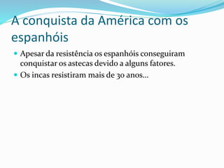 A conquista da América com os
espanhóis
 Apesar da resistência os espanhóis conseguiram
conquistar os astecas devido a alguns fatores.
 Os incas resistiram mais de 30 anos...
 