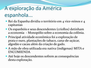 A exploração da América
espanhola...
 Rei da Espanha dividiu o território em 4 vice-reinos e 4
capitanias
 Os espanhóis e seus descendentes (criollos) detinham
a economia - Monopólio sobre a economia da colônia.
 Principal atividade econômica foi a exploração de
prata e ouro, plantações de tabaco, cana-de-açúcar,
algodão e cacau além da criação de gado.
 A mão de obra utilizada era nativa (indígenas) MITA e
ENCOMIENDA
 Até hoje os descendentes sofrem as consequências
desta exploração.
 