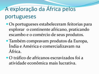 A exploração da África pelos
portugueses
 Os portugueses estabeleceram feitorias para
explorar o continente africano, praticando
escambo e o comércio de seus produtos.
 Também compravam produtos da Europa,
Índia e América e comercializavam na
África.
 O tráfico de africanos escravizados foi a
atividade econômica mais lucrativa.
 