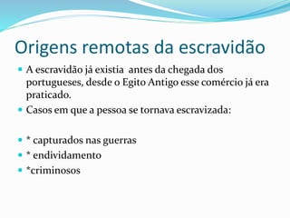 Origens remotas da escravidão
 A escravidão já existia antes da chegada dos
portugueses, desde o Egito Antigo esse comércio já era
praticado.
 Casos em que a pessoa se tornava escravizada:
 * capturados nas guerras
 * endividamento
 *criminosos
 