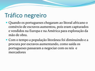 Tráfico negreiro
 Quando os portugueses chegaram ao litoral africano o
comércio de escravos aumentou, pois eram capturados
e vendidos na Europa e na América para exploração da
mão de obra.
 Com o tempo a população litorânea foi diminuindo e a
procura por escravos aumentando, como saída os
portugueses passaram a negociar com os reis e
mercadores
 