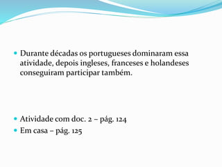  Durante décadas os portugueses dominaram essa
atividade, depois ingleses, franceses e holandeses
conseguiram participar também.
 Atividade com doc. 2 – pág. 124
 Em casa – pág. 125
 