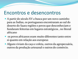 Encontros e desencontros
 A partir do século XV a busca por um novo caminho
para as Índias, os portugueses encontraram ao sul do
deserto do Saara regiões e povos que desconheciam e
fundaram feitorias em lugares estratégicos , no litoral
africano
 os povos africanos eram muito diferentes tanto entre
si quanto em relação aos europeus
 Alguns viviam da caça e coleta, outros da agropecuária,
outros da produção artesanal e outros do comércio.
 