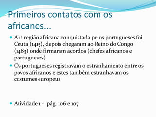 Primeiros contatos com os
africanos...
 A 1ª região africana conquistada pelos portugueses foi
Ceuta (1415), depois chegaram ao Reino do Congo
(1483) onde firmaram acordos (chefes africanos e
portugueses)
 Os portugueses registravam o estranhamento entre os
povos africanos e estes também estranhavam os
costumes europeus
 Atividade 1 - pág. 106 e 107
 