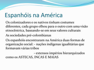 Espanhóis na América
Os colonizadores e os nativos tinham costumes
diferentes, cada grupo olhou para o outro com uma visão
etnocêntrica, baseando-se em seus valores culturais
As sociedades pré-colombianas
Os espanhóis encontraram na América duas formas de
organização social: - nações indígenas igualitárias que
formavam várias tribos
- extensos impérios hierarquizados
como os ASTECAS, INCAS E MAIAS
 