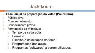 Jack koumi
 Fase inicial da preparação do vídeo (Pré-roteiro).
1. Público-alvo.
2. Comprometimento.
3. Conhecimento prévio.
4. Formatação da Videoaula
a. Tempo de cada aula
b. Formato
c. Escolha e delimitação do tema
d. Programação das aulas.
e. Programas (softwares) a serem utilizados.
 