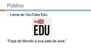 Público
 Lema do YouTube Edu
“Faça do Mundo a sua sala de aula.”
 