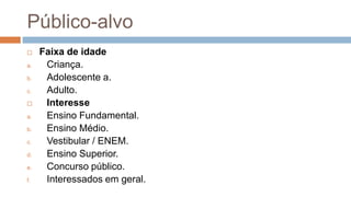 Público-alvo
 Faixa de idade
a. Criança.
b. Adolescente a.
c. Adulto.
 Interesse
a. Ensino Fundamental.
b. Ensino Médio.
c. Vestibular / ENEM.
d. Ensino Superior.
e. Concurso público.
f. Interessados em geral.
 