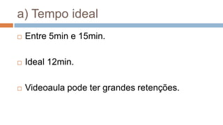 a) Tempo ideal
 Entre 5min e 15min.
 Ideal 12min.
 Videoaula pode ter grandes retenções.
 