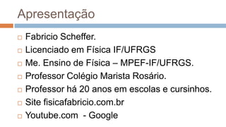 Apresentação
 Fabricio Scheffer.
 Licenciado em Física IF/UFRGS
 Me. Ensino de Física – MPEF-IF/UFRGS.
 Professor Colégio Marista Rosário.
 Professor há 20 anos em escolas e cursinhos.
 Site fisicafabricio.com.br
 Youtube.com - Google
 
