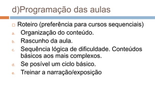d)Programação das aulas
 Roteiro (preferência para cursos sequenciais)
a. Organização do conteúdo.
b. Rascunho da aula.
c. Sequência lógica de dificuldade. Conteúdos
básicos aos mais complexos.
d. Se posível um ciclo básico.
e. Treinar a narração/exposição
 