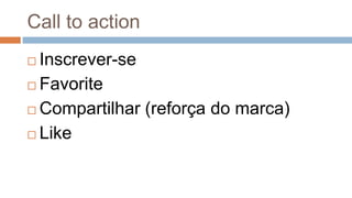 Call to action
 Inscrever-se
 Favorite
 Compartilhar (reforça do marca)
 Like
 