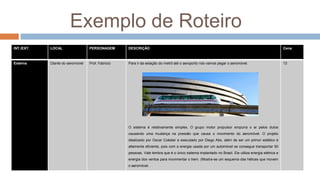 Exemplo de Roteiro
INT./EXT. LOCAL PERSONAGEM DESCRIÇÃO Cena
Externa Diante do aeromóvel Prof. Fabricio Para ir da estação do metrô até o aeroporto nós vamos pegar o aeromóvel.
O sistema é relativamente simples. O grupo motor propulsor empurra o ar pelos dutos
causando uma mudança na pressão que causa o movimento do aeromóvel. O projeto
idealizado por Oscar Coéster e executado por Diego Abs, além de ser um primor estético é
altamente eficiente, pois com a energia usada por um automóvel se consegue transportar 50
pessoas. Vale lembra que é o único sistema implantado no Brasil. Ele utiliza energia elétrica e
energia dos ventos para movimentar o trem. (Mostra-se um esquema das hélices que movem
o aeromóvel.
13
 