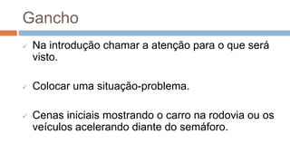 Gancho
 Na introdução chamar a atenção para o que será
visto.
 Colocar uma situação-problema.
 Cenas iniciais mostrando o carro na rodovia ou os
veículos acelerando diante do semáforo.
 