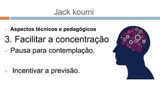 Jack koumi
 Aspectos técnicos e pedagógicos
3. Facilitar a concentração
 Pausa para contemplação.
 Incentivar a previsão.
 