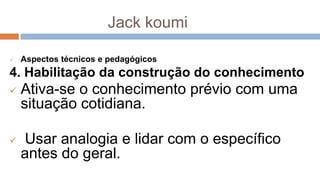Jack koumi
 Aspectos técnicos e pedagógicos
4. Habilitação da construção do conhecimento
 Ativa-se o conhecimento prévio com uma
situação cotidiana.
 Usar analogia e lidar com o específico
antes do geral.
 