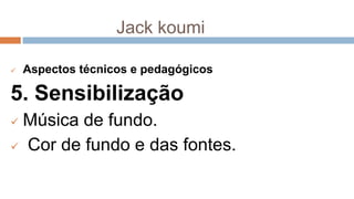 Jack koumi
 Aspectos técnicos e pedagógicos
5. Sensibilização
 Música de fundo.
 Cor de fundo e das fontes.
 