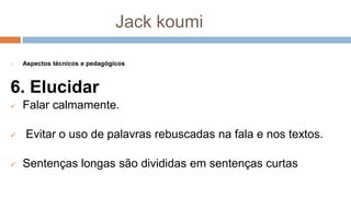 Jack koumi
 Aspectos técnicos e pedagógicos
6. Elucidar
 Falar calmamente.
 Evitar o uso de palavras rebuscadas na fala e nos textos.
 Sentenças longas são divididas em sentenças curtas
 