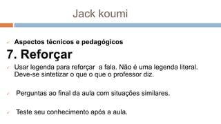 Jack koumi
 Aspectos técnicos e pedagógicos
7. Reforçar
 Usar legenda para reforçar a fala. Não é uma legenda literal.
Deve-se sintetizar o que o que o professor diz.
 Perguntas ao final da aula com situações similares.
 Teste seu conhecimento após a aula.
 
