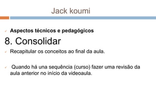 Jack koumi
 Aspectos técnicos e pedagógicos
8. Consolidar
 Recapitular os conceitos ao final da aula.
 Quando há una sequência (curso) fazer uma revisão da
aula anterior no início da videoaula.
 