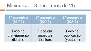 Minicurso – 3 encontros de 2h
1º encontro
(01/10)
2º encontro
(02/10)
3º encontro
(03/10)
Foco no
planejamento
didático
Foco em
aspectos
técnicos
Foco na
publicação
(youtube)
 