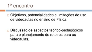1º encontro
 Objetivos, potencialidades e limitações do uso
de videoaulas no ensino de Física.
 Discussão de aspectos teórico-pedagógicos
para o planejamento de roteiros para as
videoaulas.
 