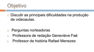 Objetivo
 Discutir as principais dificuldades na produção
de videoaulas.
 Perguntas norteadoras
a. Professora de redação Geneviève Faé
b. Professor de história Rafael Menezes
 