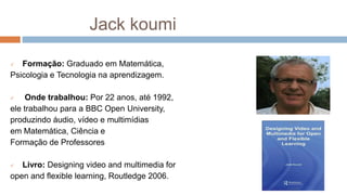 Jack koumi
 Formação: Graduado em Matemática,
Psicologia e Tecnologia na aprendizagem.
 Onde trabalhou: Por 22 anos, até 1992,
ele trabalhou para a BBC Open University,
produzindo áudio, vídeo e multimídias
em Matemática, Ciência e
Formação de Professores
 Livro: Designing video and multimedia for
open and flexible learning, Routledge 2006.
 