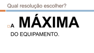  A MÁXIMA
DO EQUIPAMENTO.
Qual resolução escolher?
 