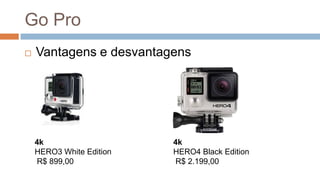 Go Pro
 Vantagens e desvantagens
4k
HERO3 White Edition
R$ 899,00
4k
HERO4 Black Edition
R$ 2.199,00
 