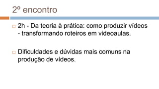 2º encontro
 2h - Da teoria à prática: como produzir vídeos
- transformando roteiros em videoaulas.
 Dificuldades e dúvidas mais comuns na
produção de vídeos.
 