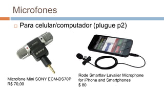 Microfones
 Para celular/computador (plugue p2)
Microfone Mini SONY ECM-DS70P
R$ 70,00
Rode Smartlav Lavalier Microphone
for iPhone and Smartphones
$ 80
 