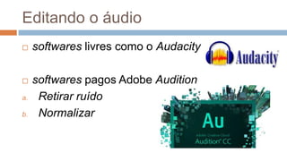 Editando o áudio
 softwares livres como o Audacity
 softwares pagos Adobe Audition
a. Retirar ruído
b. Normalizar
 