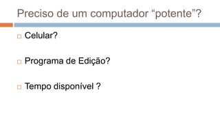 Preciso de um computador “potente”?
 Celular?
 Programa de Edição?
 Tempo disponível ?
 