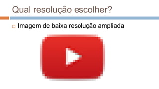 Qual resolução escolher?
 Imagem de baixa resolução ampliada
 