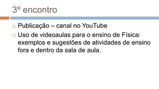 3º encontro
 Publicação – canal no YouTube
 Uso de videoaulas para o ensino de Física:
exemplos e sugestões de atividades de ensino
fora e dentro da sala de aula.
 