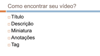 Como encontrar seu vídeo?
 Título
 Descrição
 Miniatura
 Anotações
 Tag
 